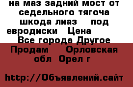 .на маз.задний мост от седельного тягоча шкода-лиаз110 под евродиски › Цена ­ 40 000 - Все города Другое » Продам   . Орловская обл.,Орел г.